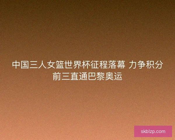 中国三人女篮世界杯征程落幕 力争积分前三直通巴黎奥运